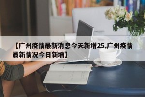 【广州疫情最新消息今天新增25,广州疫情最新情况今日新增】