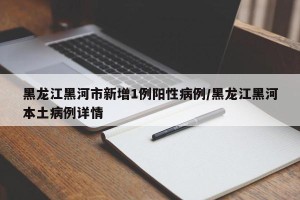 黑龙江黑河市新增1例阳性病例/黑龙江黑河本土病例详情