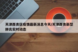天津西青区疫情最新消息今天/天津西青新型肺炎实时动态