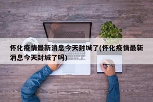 怀化疫情最新消息今天封城了(怀化疫情最新消息今天封城了吗)