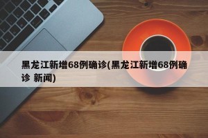 黑龙江新增68例确诊(黑龙江新增68例确诊 新闻)