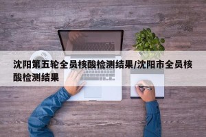 沈阳第五轮全员核酸检测结果/沈阳市全员核酸检测结果