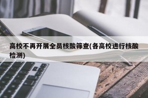 高校不再开展全员核酸筛查(各高校进行核酸检测)