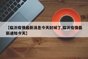 【临沂疫情最新消息今天封城了,临沂疫情最新通知今天】