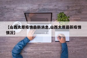 【山西太原疫情最新消息,山西太原最新疫情情况】