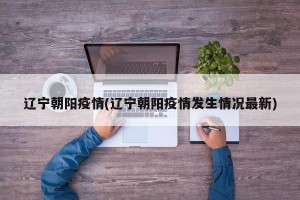 辽宁朝阳疫情(辽宁朝阳疫情发生情况最新)