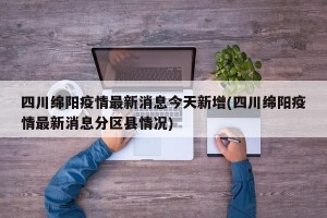 四川绵阳疫情最新消息今天新增(四川绵阳疫情最新消息分区县情况)