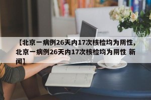 【北京一病例26天内17次核检均为阴性,北京一病例26天内17次核检均为阴性 新闻】