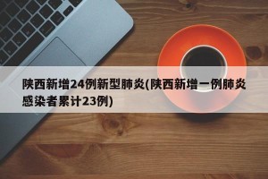 陕西新增24例新型肺炎(陕西新增一例肺炎感染者累计23例)