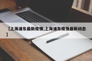 【上海浦东最新疫情,上海浦东疫情最新动态】