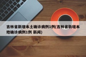 吉林省新增本土确诊病例1例(吉林省新增本地确诊病例1例 新闻)