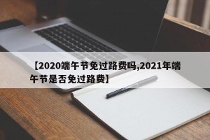 【2020端午节免过路费吗,2021年端午节是否免过路费】