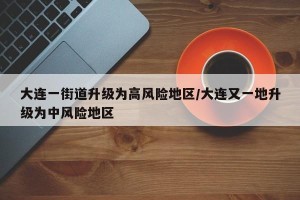 大连一街道升级为高风险地区/大连又一地升级为中风险地区