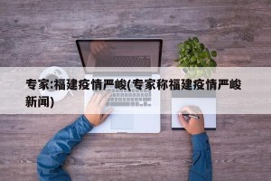 专家:福建疫情严峻(专家称福建疫情严峻 新闻)