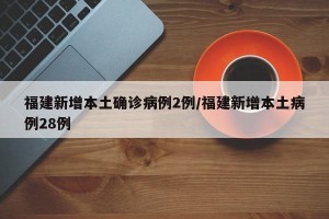 福建新增本土确诊病例2例/福建新增本土病例28例