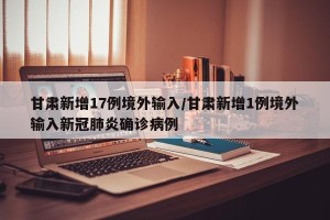 甘肃新增17例境外输入/甘肃新增1例境外输入新冠肺炎确诊病例