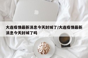 大连疫情最新消息今天封城了/大连疫情最新消息今天封城了吗