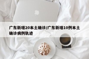广东新增20本土确诊/广东新增10例本土确诊病例轨迹