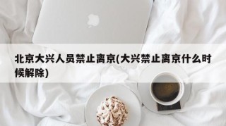 北京大兴人员禁止离京(大兴禁止离京什么时候解除)