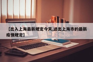 【出入上海最新规定今天,进出上海市的最新疫情规定】