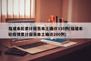 福建本轮累计报告本土确诊335例(福建本轮疫情累计报告本土确诊200例)