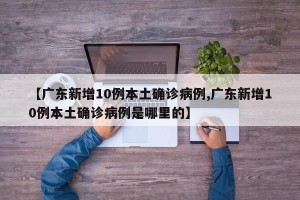 【广东新增10例本土确诊病例,广东新增10例本土确诊病例是哪里的】