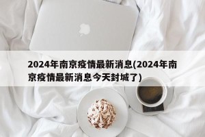 2024年南京疫情最新消息(2024年南京疫情最新消息今天封城了)