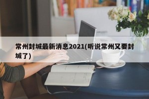 常州封城最新消息2021(听说常州又要封城了)