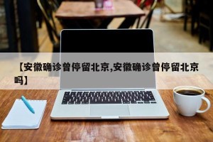 【安徽确诊曾停留北京,安徽确诊曾停留北京吗】