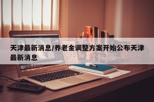 天津最新消息/养老金调整方案开始公布天津最新消息