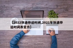【2022快递停运时间,2021年快递停运时间表官方】