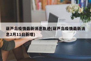 葫芦岛疫情最新消息轨迹(葫芦岛疫情最新消息2月11日新增)