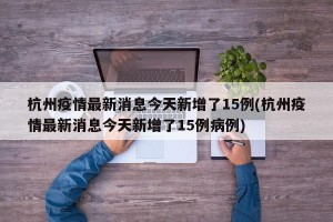 杭州疫情最新消息今天新增了15例(杭州疫情最新消息今天新增了15例病例)