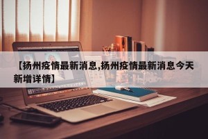 【扬州疫情最新消息,扬州疫情最新消息今天新增详情】