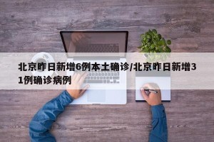 北京昨日新增6例本土确诊/北京昨日新增31例确诊病例