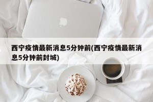 西宁疫情最新消息5分钟前(西宁疫情最新消息5分钟前封城)