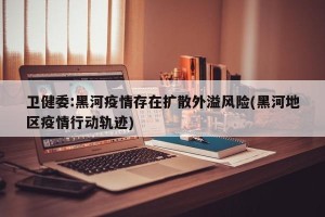 卫健委:黑河疫情存在扩散外溢风险(黑河地区疫情行动轨迹)