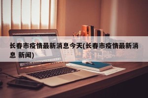 长春市疫情最新消息今天(长春市疫情最新消息 新闻)