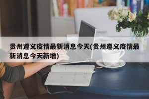 贵州遵义疫情最新消息今天(贵州遵义疫情最新消息今天新增)