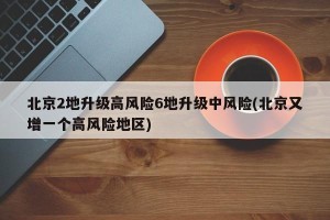 北京2地升级高风险6地升级中风险(北京又增一个高风险地区)