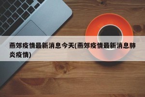 燕郊疫情最新消息今天(燕郊疫情最新消息肺炎疫情)