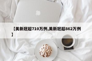 【美新冠超710万例,美新冠超862万例】