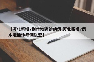 【河北新增7例本地确诊病例,河北新增7例本地确诊病例轨迹】
