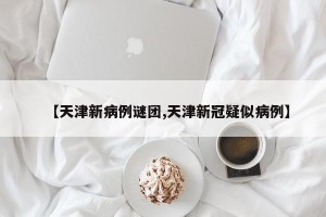 【天津新病例谜团,天津新冠疑似病例】