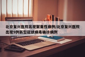 北京复兴医院出现聚集性病例/北京复兴医院出现9例新型冠状病毒确诊病例
