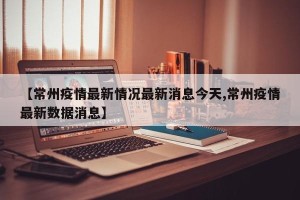 【常州疫情最新情况最新消息今天,常州疫情最新数据消息】