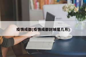 疫情成都(疫情成都封城是几月)