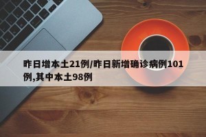 昨日增本土21例/昨日新增确诊病例101例,其中本土98例