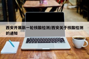 西安开展新一轮核酸检测/西安关于核酸检测的通知