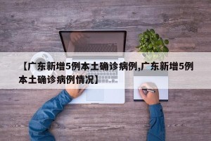 【广东新增5例本土确诊病例,广东新增5例本土确诊病例情况】